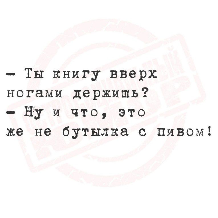 Ты книгу вверх ногами держишь Ну и что Ээто же не бутылка с пивом