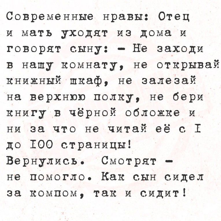 Современные нравы: отец и мать уходят из дома и говорят сыну:  не заходи в нашу комнату, не открывай книжный шкаф, не залезай на верхнюю полку, не бери книгу в чёрной обложке и ни за что не читай её с т до 100 страницы! Вернулись. Смотрят  не помогло. Как сын сидел за компом, так и сиди''!