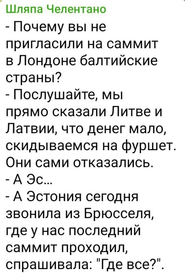 Шляпа челентано  почему вы не пригласили на саммит в лондоне балтийские страны?  Послушайте, мы прямо сказали литве и латвии, что денег мало, скидываемся на фуршет. Они сами отказались.  А эс...  А эстония сегодня звонила из брюсселя, где у нас последний саммит проходил, спрашивала: 