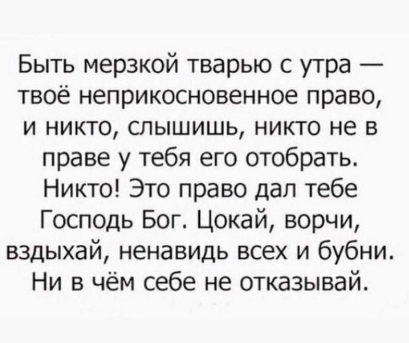 Быть мерзкой тварью с утра — твоё неприкосновенное право, и никто, слышишь, никто не в праве у тебя его отобрать. Никто! Это право дал тебе Господь Бог. Цокай, ворчи, вздыхай, ненавидь всех и бубни. Ни в чём себе не отказывай.