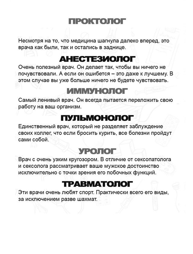 ПРОКТОЛОГ

Несмотря на то, что медицина шагнула далеко вперед, это врачи как были, так и остались в заднице.

АНЕСТЕЗИОЛОГ

Очень полезный врач. Он делает так, чтобы вы ничего не чувствовали. И если он ошибется — это даже к лучшему. В этом случае вы уже больше ничего не будете чувствовать.

ИММУНОЛОГ

Самый ленивый врач, он всегда пытается переложить свою работу на ваш организм.

ПУЛЬМОНОЛОГ

Единственный врач, который не разделяет заблуждения своих коллег, что если бросить курить, все болезни пройдут сами собой.

УРОЛОГ

Врач с очень узким кругозором. В отличие от сексологов он считает, что мужчины достойны исключительно в точки зрения его побочных функций.

ТРАВМАТОЛОГ

Эти врачи очень любят спорт. Практически всего его вида, за исключением разве шахмат.