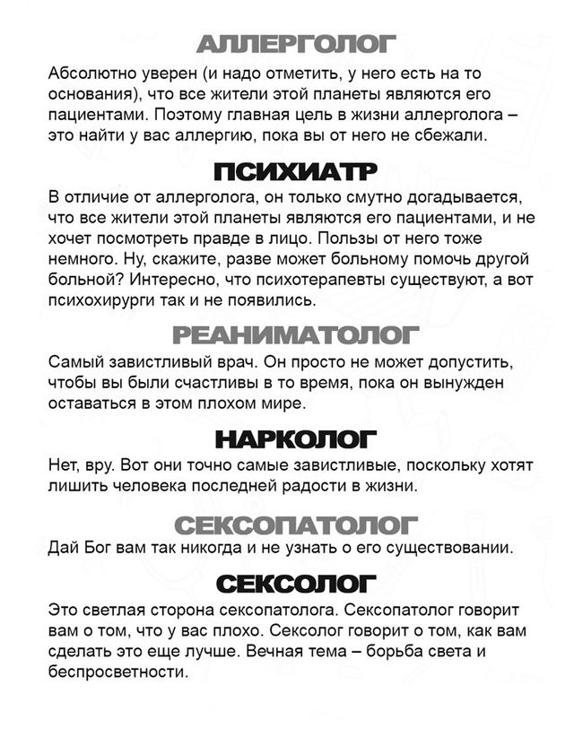 АЛЛЕРГОЛОГ
Абсолютно уверен (и надо отметить), что у него есть на то основание, что все жители этой планеты являются его пациентами. Поэтому главная цель в жизни аллерголога – это найти у вас аллергию, пока вы от него не сбежали.

ПСИХИАТР
В отличие от аллерголога, он только смутно догадывается, что все жители этой планеты являются его пациентами, и не хочет посмотреть правде в лицо. Плюсов от него тоже немного. Ну, скажите, разве может больному помочь другой больной? Интересно, что психиатрического существую, but he is not a psychiatrist.

РЕАНИМАТОЛОГ
Самый зависимый врач. Он просто не может допустить, чтобы вы были счастливы в те времена, пока он не вынужден оставаться в этом плохом мире.

НАРКОЛОГ
Нет, ведь он точно самое зависимое, поскольку хотят лишить человека последней радости в жизни.

СЕКСОПАТОЛОГ
Дай Бог вам так никогда и не узнать о его существовании.

СЕКСОЛОГ
Это светлая сторона сексолога. Сексолог говорит вам о том, что в уму. Сексология – это область, в которой вам себя не должно быть.
