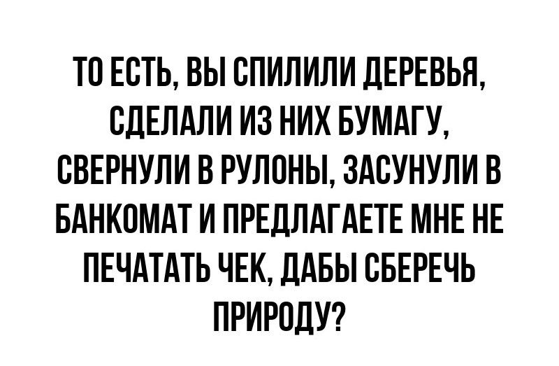 ТО ЕСТЬ, ВЫ СПИЛИЛИ ДЕРЕВЬЯ, СДЕЛАЛИ ИЗ НИХ БУМАГУ, СВЕРНУЛИ В РУЛОНЫ, ЗАСУНУЛИ В БАНКОМАТ И ПРЕДЛАГАЕТЕ МНЕ НЕ ПЕЧАТАТЬ ЧЕК, ДАБЫ СБЕРЕЧЬ ПРИРОДУ?