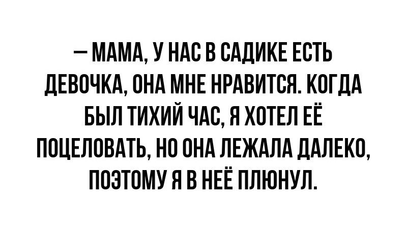 – МАМА, У НАС В САДИКЕ ЕСТЬ ДЕВОЧКА, ОНА МНЕ НРАВИТСЯ. КОГДА БЫЛ ТИХИЙ ЧАС, Я ХОТЕЛ ЕЁ ПОЦЕЛОВАТЬ, НО ОНА ЛЕЖАЛА ДАЛЕКО, ПОЭТОМУ Я В НЁЙ ПЛЮНУЛ.