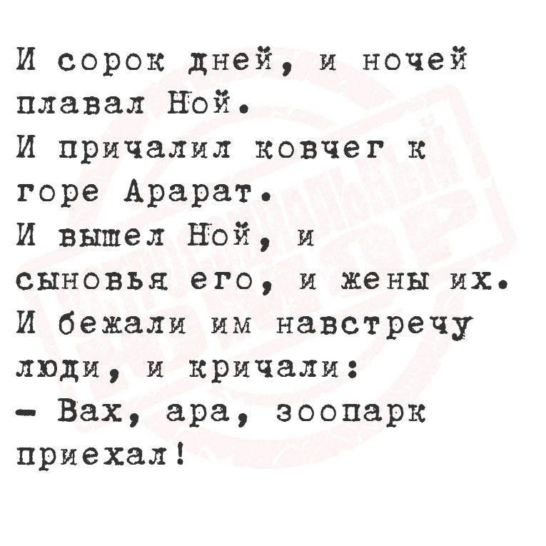 И сорок дней, и ночей плыл Ной.
И причалил ковчег к горе Арарат.
И вышел Ной, и сыновья его, и жены их.
И бежали им навстречу люди, и кричали:
- Вах, ara, зоопарк приехал!