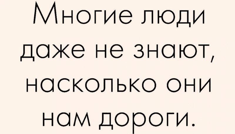 Многие люди даже не знают, насколько они нам дороги.