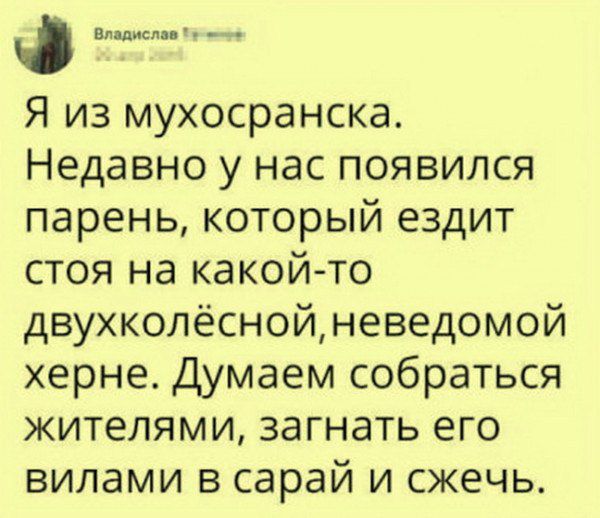 Я из мухосранска. Недавно у нас появился парень, который ездит стоя на какой-то двухколёсной, неведомой херне. Думаем собраться жителями, загнать его в сарай и сжечь.