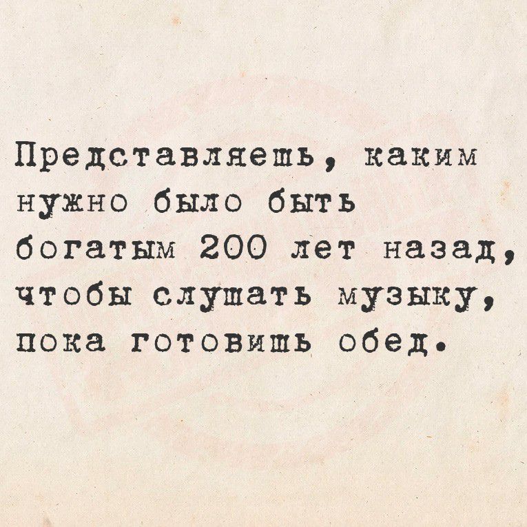 Представляешь, каким нужно было быть богатым 200 лет назад, чтобы слушать музыку, пока готовишь обед.