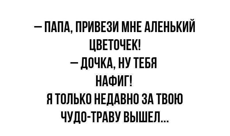 – ПАПА, ПРИВЕЗИ МНЕ АЛЕНЬКИЙ ЦВЕТОЧЕК! – ДОЧКА, НУ ТЕБЯ НАФИГ! Я ТОЛЬКО НЕДАВНО ЗА ТВОЮ ЧУДО-ТРАВУ ВЫШЕЛ...