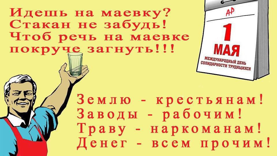 Идёшь на маёвку? Стакан не забудь! Чтоб речь на маевке покруче загнуть!!!

1 МАЯ

МЕЖДУНАРОДНЫЙ ДЕНЬ СОЛИДАРНОСТИ ТРУДЯЩИХСЯ

Землю - крестьянам!
Заводы - рабочим!
Траву - наркоманам!
Денег - всем прочим!