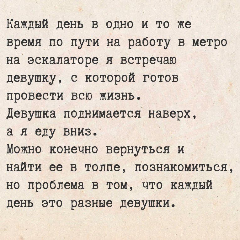 Каждый день в одно и то же время по пути на работу в метро на эскалаторе я встречаю девушку, с которой готов провести всю жизнь.
Девушка поднимается наверх, а я еду вниз.
Можно конечно вернуться и найти ее в толпе, познакомиться, но проблема в том, что каждый день это разные девушки.