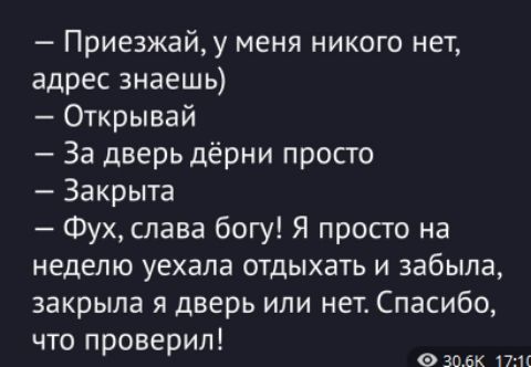 — Приезжай, у меня никого нет, адрес знаешь)
— Открывай
— За дверь дёрни просто
— Закрыта
— Фух, слава богу! Я просто на неделю уехала отдыхать и забыла, закрыла я дверь или нет. Спасибо, что проверил!