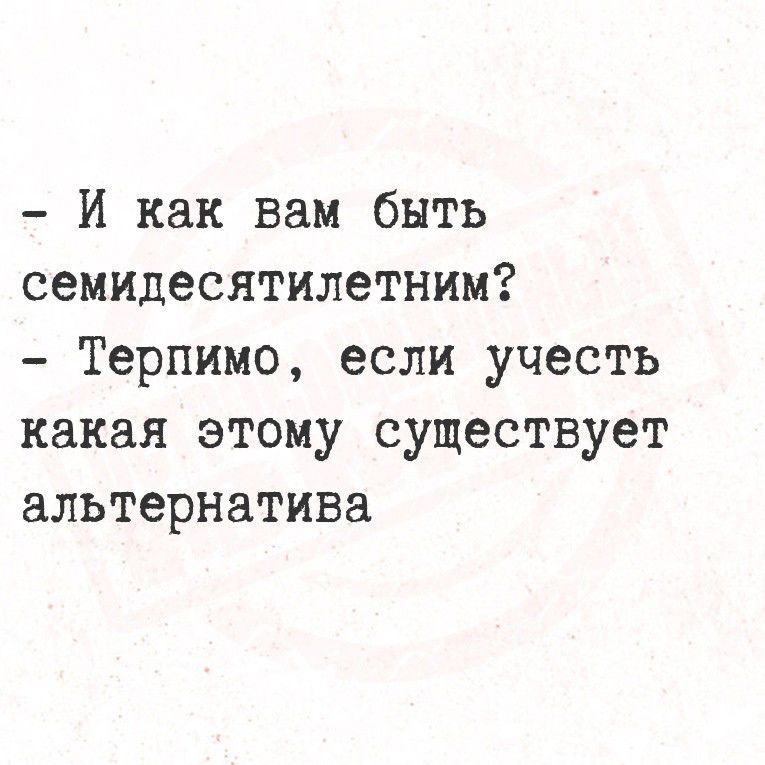 - И как вам быть семидесятилетним?
- Терпимо, если учесть какая этому существует альтернатива