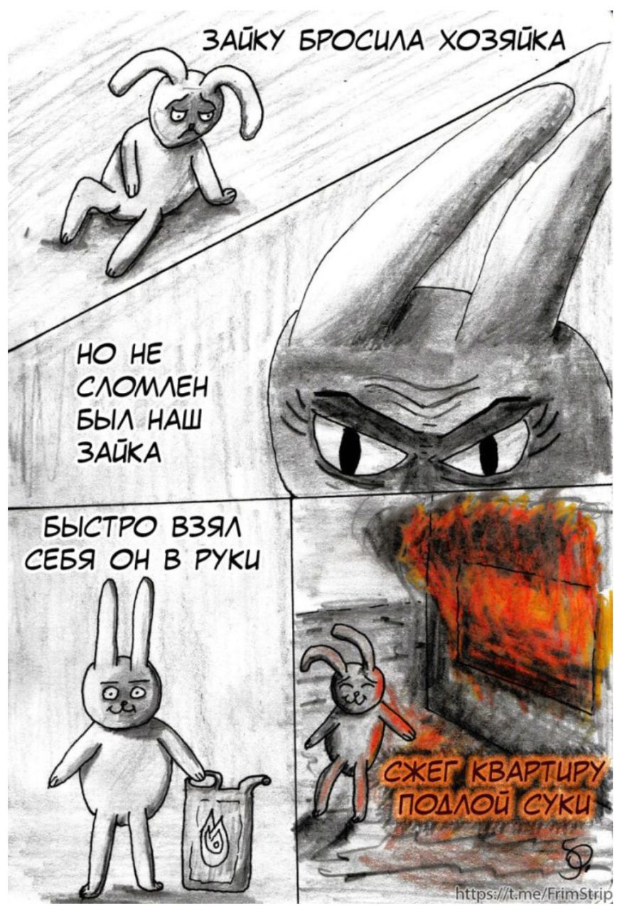 ЗАЙКУ БРОСИЛА ХОЗЯЙКА
НО НЕ СЛОМЕН БЫЛ НАШ ЗАЙКА
БЫСТРО ВЗЯЛ СЕБЯ ОН В РУКИ
СЖЕГ КВАРТИРУ ПОДЛОЙ СУКИ