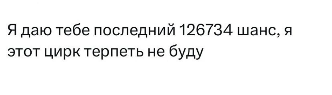 Я даю тебе последний 126734 шанс, я этот цирк терпеть не буду