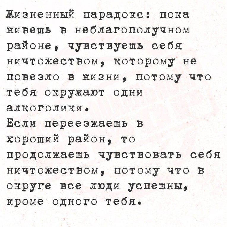 Жизненный парадокс: пока живёшь в неблагополучном районе, чувствуешь себя ничтожеством, которому не повезло в жизни, потому что тебя окружают одни алкоголики. Если переезжаешь в хороший район, то продолжаешь чувствовать себя ничтожеством, потому что в округе все люди успешны, кроме одного тебя.