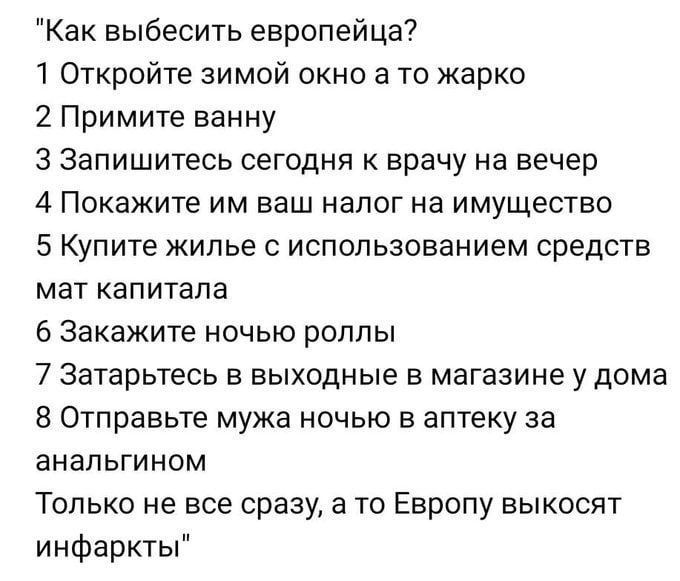 Как выбесить европейца?
1 Откройте зимой окно а то жарко
2 Примите ванну
3 Запишитесь сегодня к врачу на вечер
4 Покажите им ваш налог на имущество
5 Купите жилье с использованием средств мат капитала
6 Закажите ночью роллы
7 Затарьтесь в выходные в магазине у дома
8 Отправьте мужа ночью в аптеку за аналгином
Только не все сразу, а то Европу высокосят инфаркты
