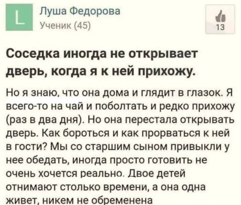 Соседка иногда не открывает дверь, когда я к ней прихожу.

Но я знаю, что она дома и глядит в глазок. Я всего-то на чай и поболтать и редко прихожу (раз в два дня). Но она перестала открывать дверь. Как бороться и как пробраться к ней в гости? Мы со старшим сыном привыкли у нее обедать, иногда просто готовить не очень хочется реально. Двое детей отнимают столько времени, а она одна живет, никем не обременена.