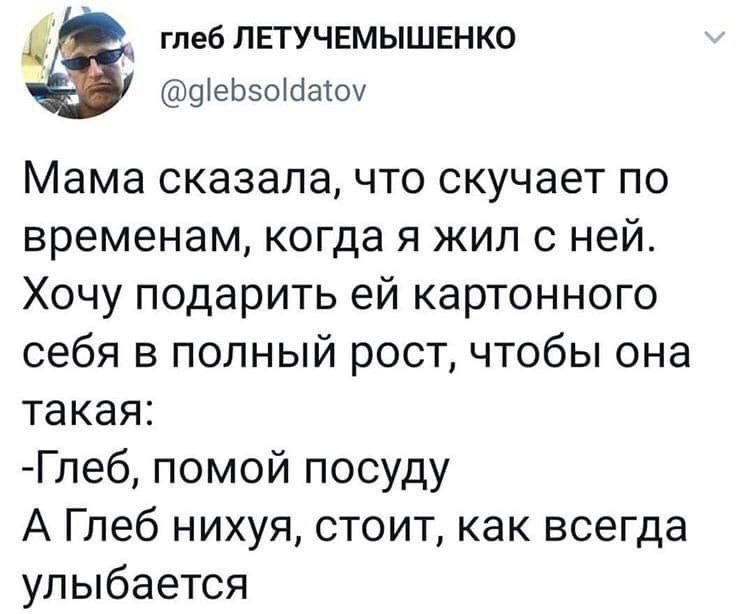 Мама сказала, что скучает по временам, когда я жил с ней.
Хочу подарить ей картонного себя в полный рост, чтобы она такая:
-Глеб, помой посуду
А Глеб нихуя, стоит, как всегда улыбается