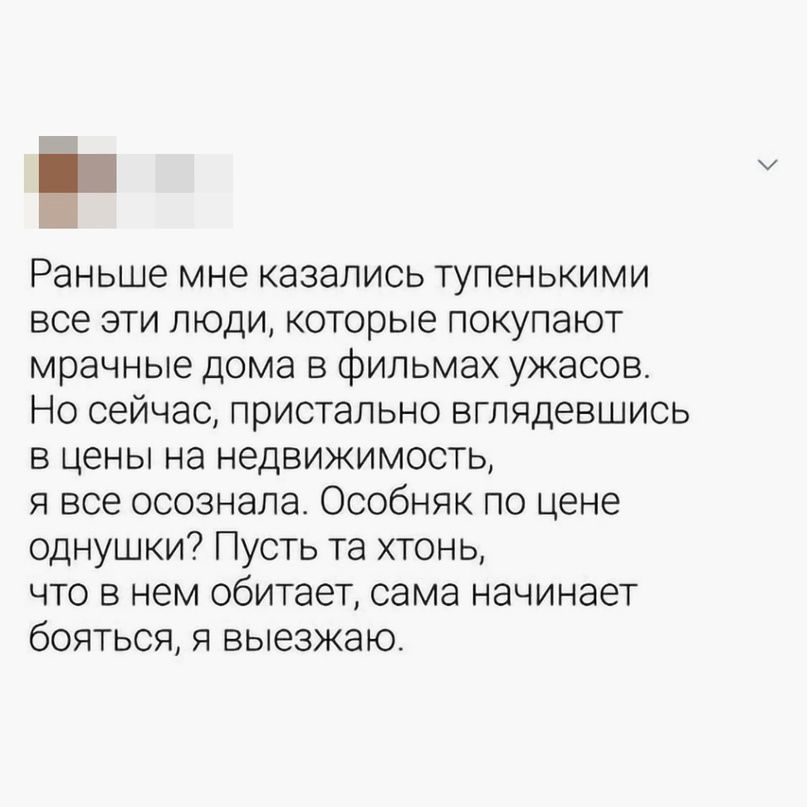 Раньше мне казались тупенькими все эти люди, которые покупают мрачные дома в фильмах ужасов. Но сейчас, пристально взглянувшись в цены на недвижимость, я все осознала. Особенность по цене однушки? Пусть та хтонь, что в нем обитает, сама начинает бояться, я выезжаю.