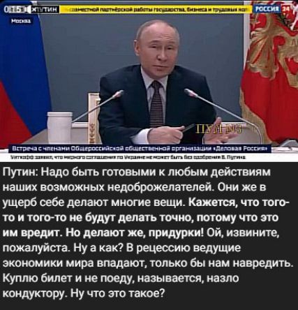 Путин: Надо быть готовыми к любым действиям наших возможных недоброжелателей. Они же в ущерб себе делают многие вещи. Кажется, что того и того-то не будут делать точно, потому что это им вредит. Но делают же, притом! Ой, извините, пожалуйста. Ну а как? В реальности ведущие экономики мира властвуют, только бы нам навредить. Куплю билет и не поеду, называется, назло кондуктору. Ну что это такое?