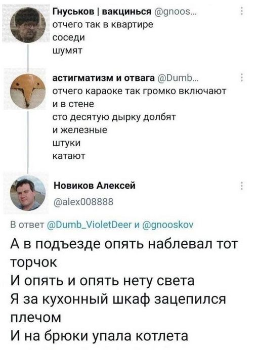 Гнуськов | вакцинься @gnoosk...
отчего так в квартире
соседи
шумят

астигматизм и отвага @Dumb...
отчего караоке так громко включают
и в стене
сто десятью дырку долбят
и железные
штуки
катают

Новиков Алексей @alex008888
А в подъезде опять наблювал тот
торчок
И опять и опять нету света
Я за кухонный шкаф зацепился
плечом
И на брюки упала котлета