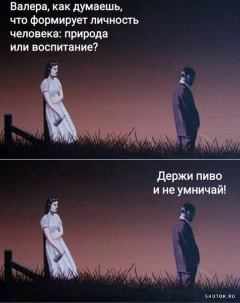 Валера, как думаешь, что формирует личность человека: природа или воспитание? Держи пиво и не умничай!