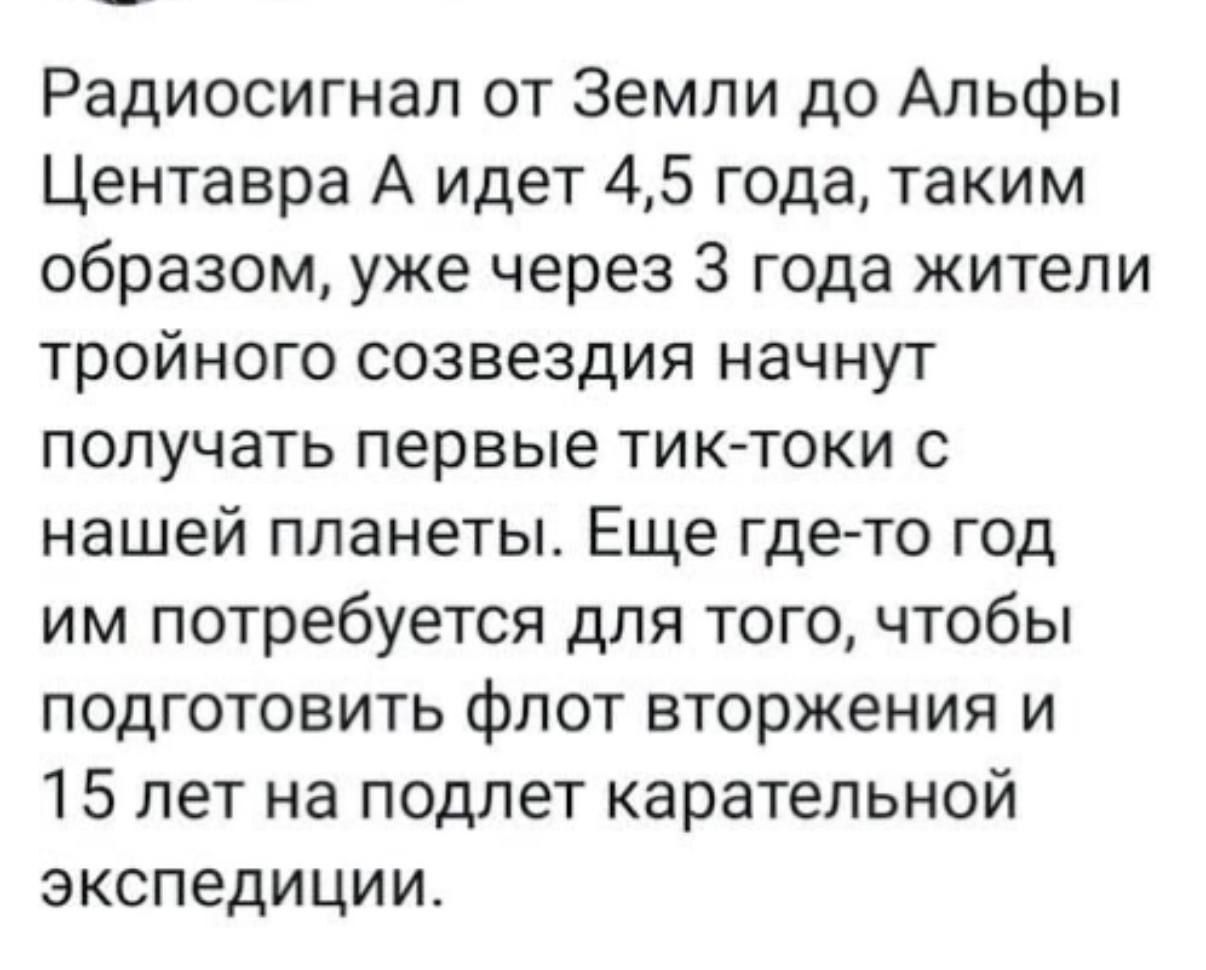 Радиосигнал от Земли до Альфы Центавра A идет 4,5 года, таким образом, уже через 3 года жители тройного созвездия начнут получать первые тик-токи с нашей планеты. Еще где-то год им потребуется для того, чтобы подготовить флот вторжения и 15 лет на полет каретельной экспедиции.