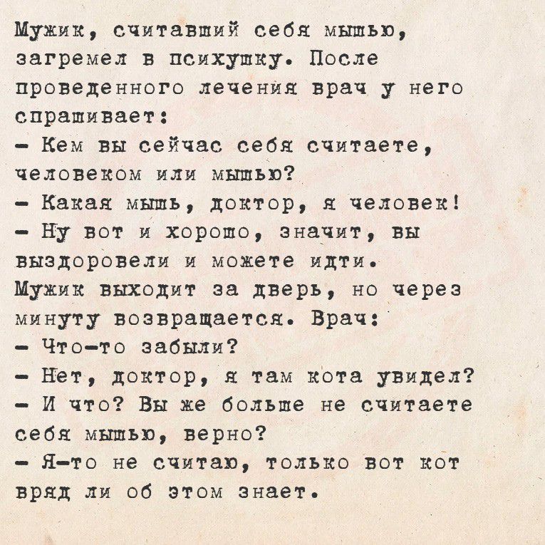 Мужик, считавший себя мышью, загремел в психушку. После проведенного лечения врач у него спрашивает:
- Кем вы сейчас себя считаете, человеком или мышью?
- Какая мышь, доктор, я человек!
- Ну вот и хорошо, значит, вы выздоровели и можете идти.
Мужик выходит за дверь, но через минуту возвращается. Врач:
- Что-то забыли?
- Нет, доктор, я там кота увидел? И что? Вы же больше не считаете себя мышью, верно?
- Я-то не считаю, только вот кот вряд ли об этом знает.
