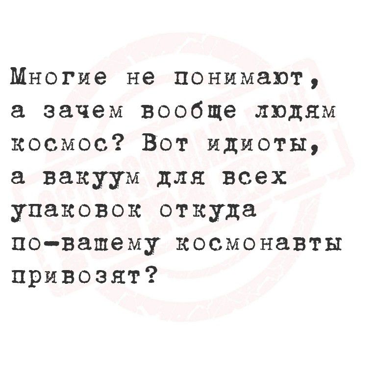 Многие не понимают, а зачем вообще людям космос? Вот идиоты, а вакуум для всех упаковок откуда по-вашему космонавты привозят?