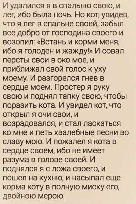 И удалился я в спальную свою, и лег, ибо была ночь. Но кот, увидев, что я лег в спальной своей, забыл все добро от господина своего и возопил: «Встань и корми меня, ибо я голоден и жажду!» И совал персты свои в око мое, и приближая свой голос к уху моему. И разгорелся гнев в сердце моем. Простер я руку свою и поднял тапку свою, чтобы поразить кота. И увидел кот, что открыл я очи свои, и возрадовался, и стал ласкаться ко мне и петь хвалебные песни во славу мою. И пожалел я кота в сердце своем, ибо не имеет разума в голове своей. И поднялся я с ложа своего, и пошел на кухню, и насыпал еще корм коту в полную миску его, двойною мерою.