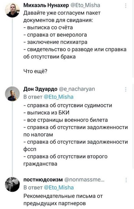 Давайте уже согласуем пакет документов для свидания: - выписка со счёта - справка от венеролога - заключение психиатра - свидетельство о разводе или справка об отсутствии брака Что ещё? - справка об отсутствии судимости - выписка из БКИ - все страницы военного билета - справка об отсутствии задолженности по налогам - справка об отсутствии задолженности фссп - справка об отсутствии второго гражданства Рекомендательные письма от предыдущих партнеров