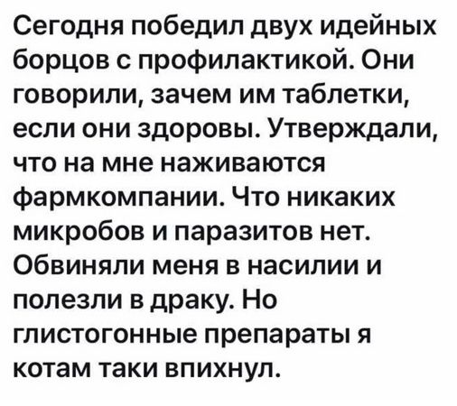 Сегодня победил двух идейных борцов с профилактикой. Они говорили, зачем им таблетки, если они здоровы. Утверждали, что на мне наживаются фармкомпании. Что никаких микробов и паразитов нет. Обвиняли меня в насилии и полезли в драку. Но глистогенные препараты я котам таки впихнул.