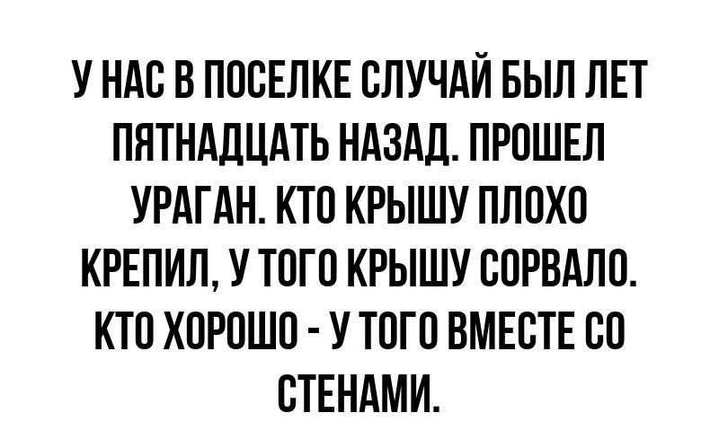 У нас в поселке случай был лет пятнадцать назад. Прошел ураган. Кто крышу плохо крепил, у того крышу сорвало. Кто хорошо - у того вместе со стенами.