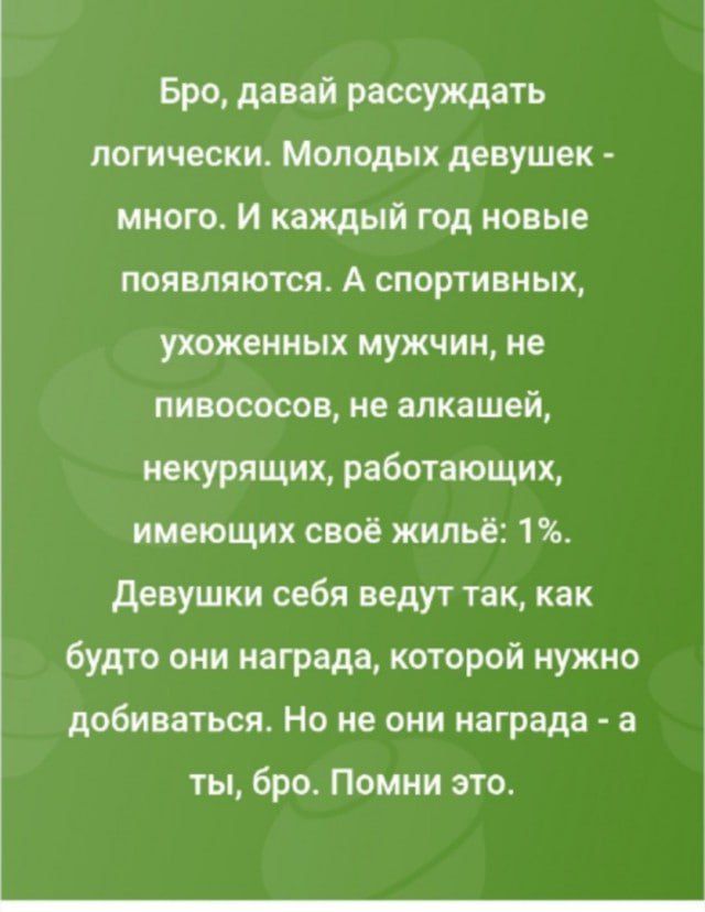 Бро, давай рассуждать логически. Молодых девушек - много. И каждый год новые появляются. А спортивных, ухоженных мужчин, не пивососов, не алкашей, некурящих, работающих, имеющих своё жильё: 1%. Девушки себя ведут так, как будто они награда, которой нужно добиваться. Но не они награда - а ты, бро. Помни это.