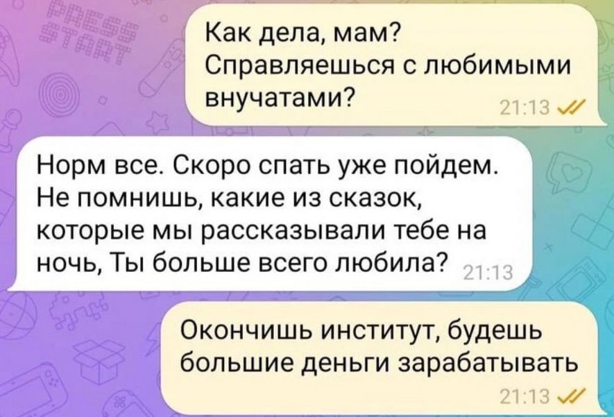 Как дела, мам? Справляешься с любимыми внучатами?
Норм все. Скоро спать уже пойдем. Не помнишь, какие из сказок, которые мы рассказывали тебе на ночь, Ты больше всего любила?
Окончишь институт, будешь большие деньги зарабатывать.
