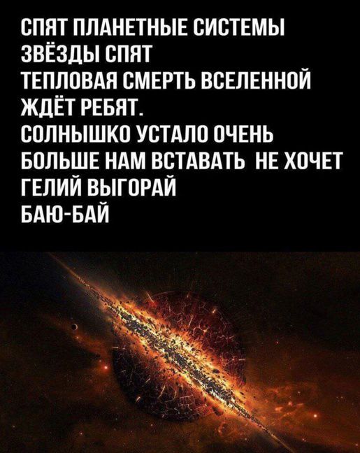 СПЯТ ПЛАНЕТНЫЕ СИСТЕМЫ
ЗВЁЗДЫ СПЯТ
ТЕПЛОВАЯ СМЕРТЬ ВСЕЛЕННОЙ
ЖДЁТ РЕБЯТ.
СОЛНЫШКО УСТАЛО ОЧЕНЬ
БОЛЬШЕ НАМ ВСТАВАТЬ НЕ ХОЧЕТ
ГЕЛИЙ ВЫГОРАЙ
БАЮ-БАЙ