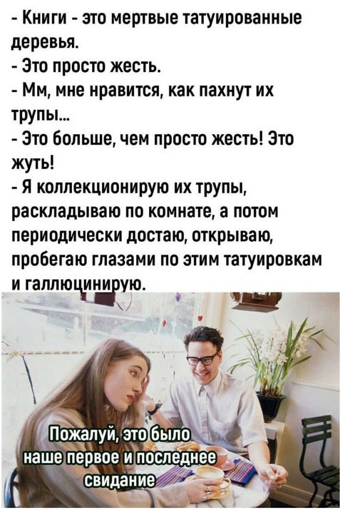 Книги - это мертвые татуированные деревья.
Это просто жесть.
Мм, мне нравится, как пахнут их трупы...
Это больше, чем просто жесть! Это жуть!
Я коллекционирую их трупы, раскладываю по комнате, а потом периодически достаю, открываю, пробегаю глазами по этим татуировкам и галлюцинирую.

Пожалуй, это было наше первое и последнее свидание.