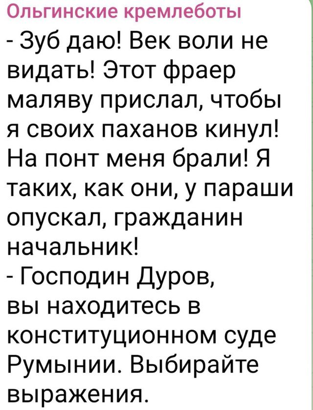 Зуб даю! Век воли не видать! Этот фраер маляву прислал, чтобы я своих паханов кинул! На понт меня брали! Я таких, как они, у параши опускал, гражданин начальник!
- Господин Дуров, вы находитесь в конституционном суде Румынии. Выбирайте выражения.