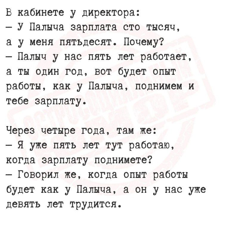 В кабинете у директора:
- У Пальчыка зарплата сто тысяч,
а у меня пятьдесят. Почему?
- Пальчик у нас пять лет работает,
а ты один год, вот будет опыт работы,
как у Пальчика, поднимем и тебе зарплату.

Через четыре года, там же:
- Я уже пять лет тут работаю,
когда зарплату поднимете?
- Говорил же, когда опыт работы
будет как у Пальчика, а он у нас уже
девять лет трудится.
