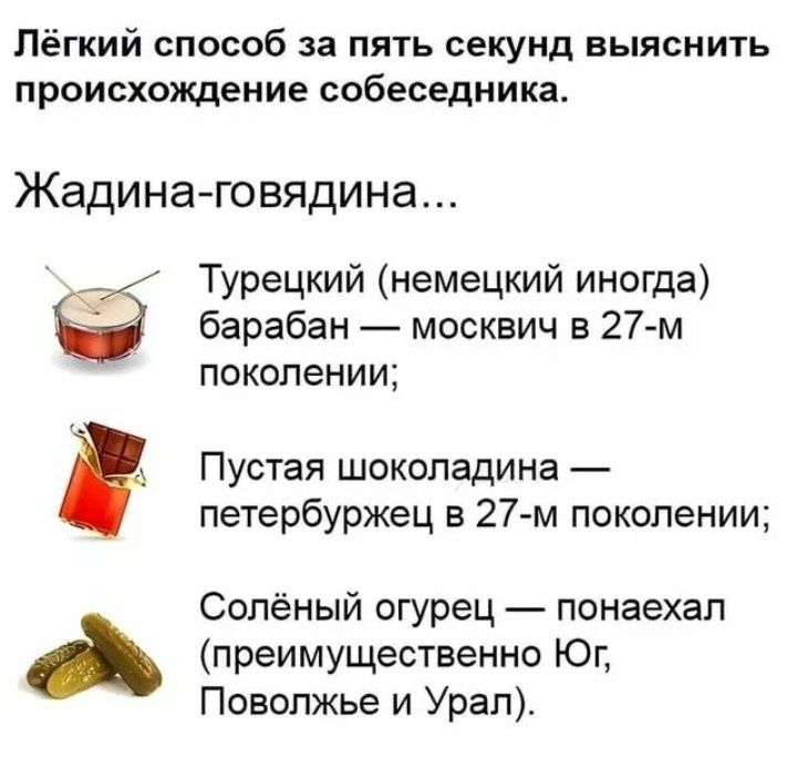 Лёгкий способ за пять секунд выяснить происхождение собеседника.

Жадина-говядина...

- Турецкий (немецкий иногда) барабан — москвич в 27-м поколении;
- Пустая шоколадина — петербуржец в 27-м поколении;
- Солёный огурец — понаехал (преимущественно Юг, Поволжье и Урал).