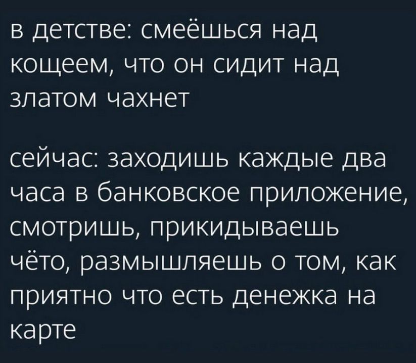 в детстве: смеёшься над кошцем, что он сидит над златом чахнет
сейчас: заходишь каждые два часа в банковское приложение, смотришь, прикидываешь что-то, размышляешь о том, как приятно что есть денежка на карте