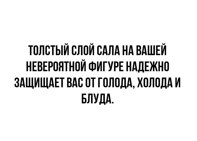 ТОЛСТЫЙ СЛОЙ САЛА НА ВАШЕЙ НЕВЕРОЯТНОЙ ФИГУРЕ НАДЕЖНО ЗАЩИЩАЕТ ВАС ОТ ГОЛОДА, ХОЛОДА И БЛУДА.
