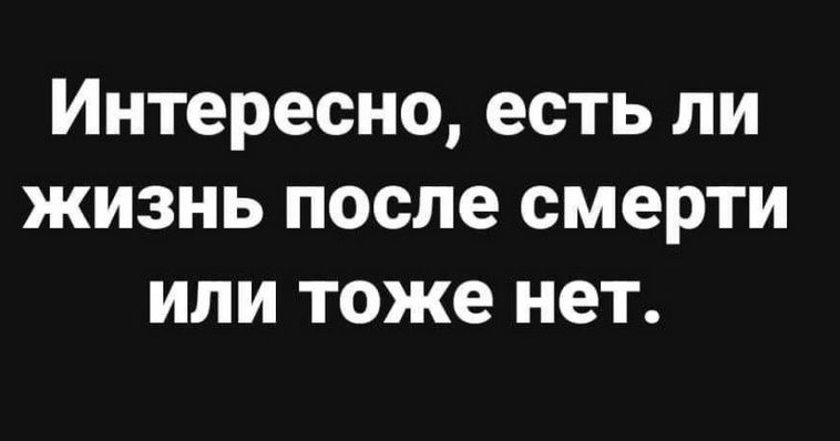 Интересно, есть ли жизнь после смерти или тоже нет.