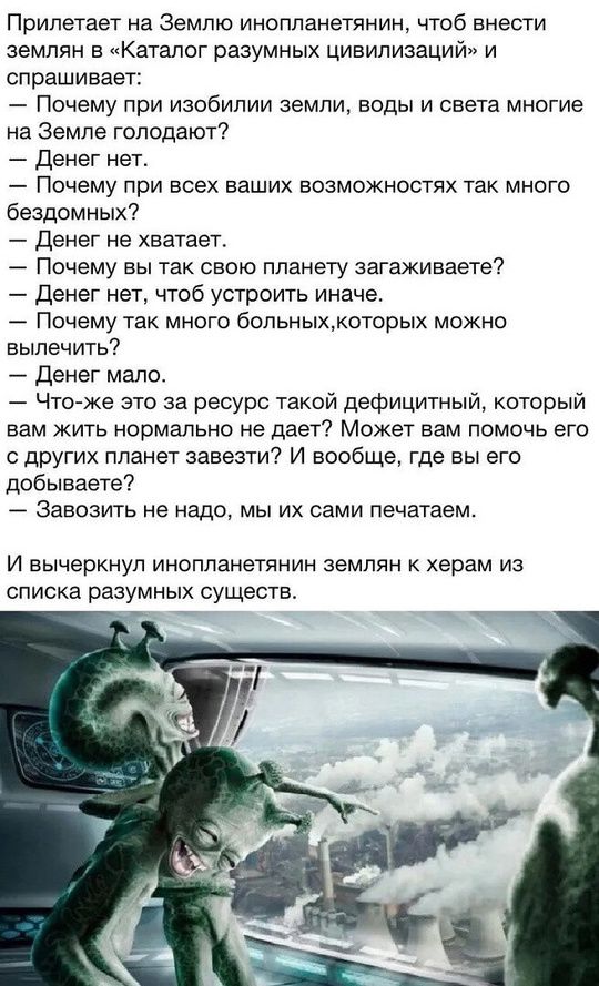 Прилетает на Землю инопланетянин, чтобы внести землян в «Каталог разумных цивилизаций» и спрашивает:

— Почему при изобилии земли, воды и света многие на Земле голодают?  
— Денег нет.  
— Почему при всех ваших возможностях так много бездомных?  
— Денег не хватает.  
— Почему вы так свою планету загрязняете?  
— Денег нет, чтобы устроить иначе.  
— Почему так много больных, которых можно вылечить?  
— Денег мало.  
— Что же это за ресурс такой дефицитный, который вам жить нормально не даёт? Может вам помочь его с других планет завести? И вообще, где вы его добываете?  
— Завозить не надо, мы их сами печатаем.

И вычеркнул инопланетянин землян к херам из списка разных существ.