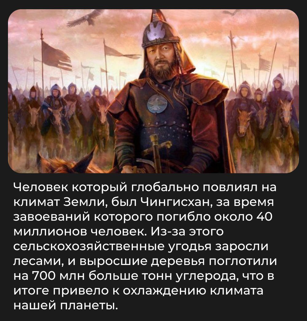 Человек который глобально повлиял на климат Земли, был Чингисхан, за время завоеваний которого погибло около 40 миллионов человек. Из-за этого сельскохозяйственные угодья заросли лесами, и выросшие деревья поглотили на 700 млн больше тонн углерода, что в итоге привело к охлаждению климата нашей планеты.