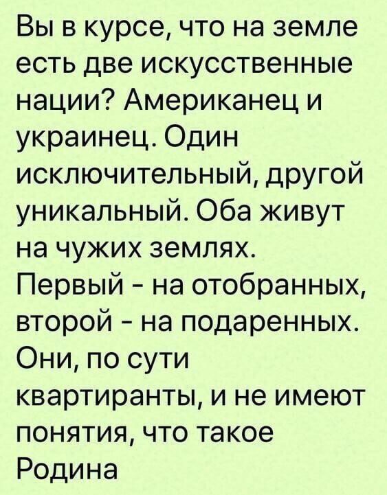 Вы в курсе, что на земле есть две искусственные нации? Американец и украинец. Один исключительный, другой уникальный. Оба живут на чужих землях. Первый – на отобранных, второй – на подаренных. Они, по сути квартиранты, и не имеют понятия, что такое Родина.