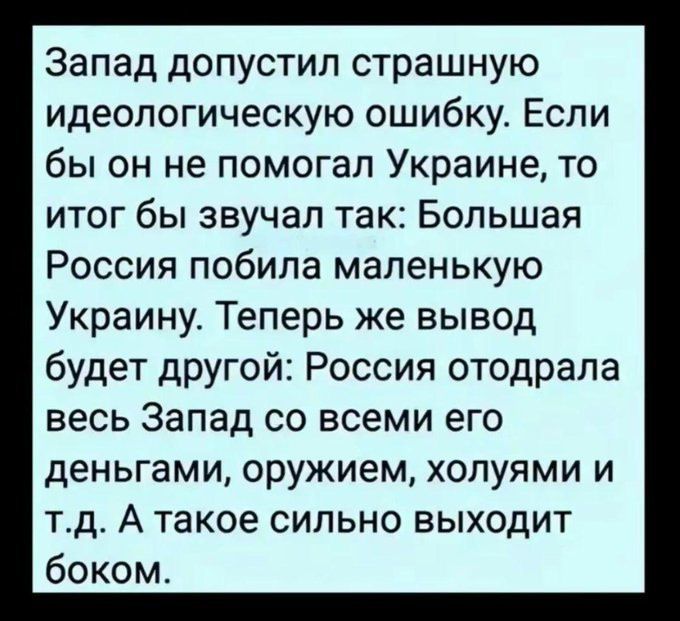 Запад допустил страшную идеологическую ошибку. Если бы он не помогал Украине, то итог бы звучал так: Большая Россия побила маленькую Украину. Теперь же вывод будет другой: Россия отодрала весь Запад со всеми его деньгами, оружием, холямими и т.д. А такое сильно выходит боком.