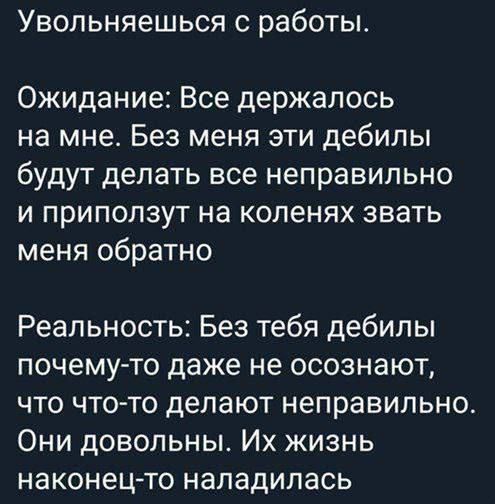 Увольняешься с работы.

Ожидание: Все держалось на мне. Без меня эти дебилы будут делать все неправильно и приползут на коленях звать меня обратно.

Реальность: Без тебя дебилы почему-то даже не осознают, что что-то делают неправильно. Они довольны. Их жизнь наконец-то наладилась.