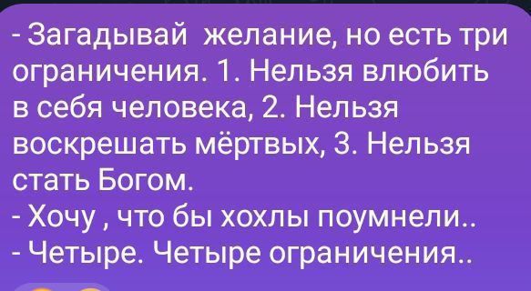 Загадывай желание, но есть три ограничения. 1. Нельзя влюбить в себя человека, 2. Нельзя воскресить мёртвых, 3. Нельзя стать Богом.
- Хочу, чтобы хотьлы поняли..
- Четыре. Четыре ограничения..